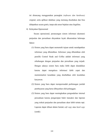 109
ini dirancang menggunakan perangkat (software dan hardware)
original, serta aplikasi database yang memang disediakan dan bisa
didapatkan secara gratis, tanpa ada unsur bajakan atau ilegalitas.
4) Kelayakan Operasional
Secara operasional, perancangan sistem informasi akuntansi
penjualan dan persediaan dinyatakan layak dikarenakan beberapa
faktor:
(1) Sistem yang baru dapat memenuhi tujuan untuk mendapatkan
informasi yang dibutuhkan. Informasi yang dibutuhkan oleh
pemilik Central Steak and Coffee adalah informasi yang
erhubungan dengan penjualan dan persediaan yang terjadi.
Dengan adanya sistem baru maka lebih dapat diandalkan
karena dapat mengakses informasi lebih cepat dan
meminimalisir kesalahan yang disebabkan oleh kesalahan
karyawan.
(2) Sistem yang baru dapat mempermudah perhitungan jumlah
pembayaran yang harus dibayarkan oleh pelanggan.
(3) Sistem yang baru dapat meningkatkan pengendalian internal
perusahaan karena pengarsipan bukti transaksi dan laporan
yang terkait penjualan dan persediaan akan lebih tertata rapi.
Laporan dapat dibuat dalam bentuk soft copy atau hard copy
(cetak).
 