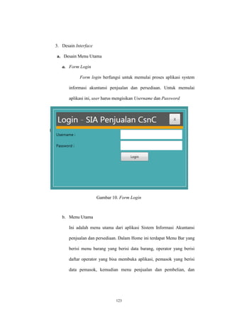 123
3. Desain Interface
a. Desain Menu Utama
a. Form Login
Form login berfungsi untuk memulai proses aplikasi system
informasi akuntansi penjualan dan persediaan. Untuk memulai
aplikasi ini, user harus mengisikan Username dan Password
Gambar 10. Form Login
b. Menu Utama
Ini adalah menu utama dari aplikasi Sistem Informasi Akuntansi
penjualan dan persediaan. Dalam Home ini terdapat Menu Bar yang
berisi menu barang yang berisi data barang, operator yang berisi
daftar operator yang bisa membuka aplikasi, pemasok yang berisi
data pemasok, kemudian menu penjualan dan pembelian, dan
 