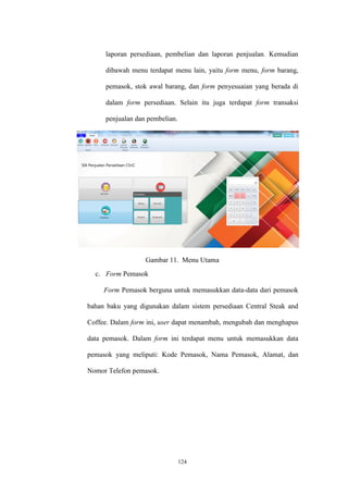 124
laporan persediaan, pembelian dan laporan penjualan. Kemudian
dibawah menu terdapat menu lain, yaitu form menu, form barang,
pemasok, stok awal barang, dan form penyesuaian yang berada di
dalam form persediaan. Selain itu juga terdapat form transaksi
penjualan dan pembelian.
Gambar 11. Menu Utama
c. Form Pemasok
Form Pemasok berguna untuk memasukkan data-data dari pemasok
bahan baku yang digunakan dalam sistem persediaan Central Steak and
Coffee. Dalam form ini, user dapat menambah, mengubah dan menghapus
data pemasok. Dalam form ini terdapat menu untuk memasukkan data
pemasok yang meliputi: Kode Pemasok, Nama Pemasok, Alamat, dan
Nomor Telefon pemasok.
 