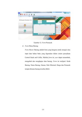 125
Gambar 12. Form Pemasok
d. Form Menu Barang
Form Master Barang adalah form yang berguna untuk mengisi atau
input data bahan baku yang digunakan dalam sistem persediaan
Central Steak and Coffee. Melalui form ini, user dapat menambah,
mengubah dan menghapus data barang. Form ini meliputi: Kode
Barang, Nama Barang, Satuan, Stok Minimal, Harga dan Pemasok
tempat dimana barang tersebut dibeli.
 