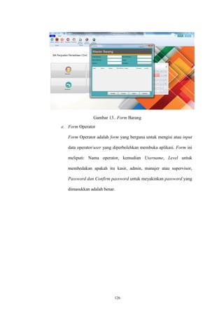 126
Gambar 13.. Form Barang
e. Form Operator
Form Operator adalah form yang berguna untuk mengisi atau input
data operator/user yang diperbolehkan membuka aplikasi. Form ini
meliputi: Nama operator, kemudian Username, Level untuk
membedakan apakah itu kasir, admin, manajer atau supervisor,
Password dan Confirm password untuk meyakinkan password yang
dimasukkan adalah benar.
 