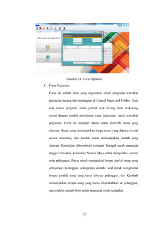 127
Gambar 14. Form Operator
f. Form Penjualan
Form ini adalah form yang digunakan untuk pengisian transaksi
penjualan barang dari pelanggan di Central Steak and Coffee. Pada
saat proses penjulan, maka jumlah stok barang akan berkurang
sesuai dengan jumlah persediaan yang digunakan untuk transaksi
penjualan. Form ini meliputi Menu untuk memilih menu yang
dipesan, Harga yang menunjukkan harga menu yang dipesan (terisi
secara otomatis), dan Jumlah untuk menunjukkan jumlah yang
dipesan. Kemudian dibawahnya terdapat Tanggal untuk mencatat
tanggal transaksi, kemudian Nomor Meja untuk mengetahui nomor
meja pelanggan, Bayar untuk mengetahui berapa jumlah uang yang
dibayarkan pelanggan, selanjutnya adalah Total untuk mengetahui
berapa jumlah uang yang harus dibayar pelanggan, dan Kembali
menunjukkan berapa uang yang harus dikembalikan ke pelanggan,
dan terakhir adalah Print untuk mencetak struk penjualan.
 
