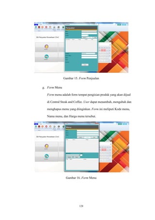128
Gambar 15. Form Penjualan
g. Form Menu
Form menu adalah form tempat pengisian produk yang akan dijual
di Central Steak and Coffee. User dapat menambah, mengubah dan
menghapus menu yang diinginkan. Form ini meliputi Kode menu,
Nama menu, dan Harga menu tersebut.
Gambar 16. Form Menu
 
