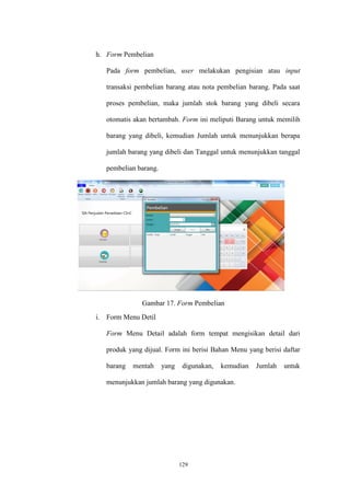 129
h. Form Pembelian
Pada form pembelian, user melakukan pengisian atau input
transaksi pembelian barang atau nota pembelian barang. Pada saat
proses pembelian, maka jumlah stok barang yang dibeli secara
otomatis akan bertambah. Form ini meliputi Barang untuk memilih
barang yang dibeli, kemudian Jumlah untuk menunjukkan berapa
jumlah barang yang dibeli dan Tanggal untuk menunjukkan tanggal
pembelian barang.
Gambar 17. Form Pembelian
i. Form Menu Detil
Form Menu Detail adalah form tempat mengisikan detail dari
produk yang dijual. Form ini berisi Bahan Menu yang berisi daftar
barang mentah yang digunakan, kemudian Jumlah untuk
menunjukkan jumlah barang yang digunakan.
 