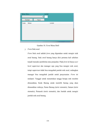 130
Gambar 18. Form Menu Detil
j. Form Stok awal
Form Stok awal adalah form yang digunakan untuk mengisi stok
awal barang. Stok awal barang hanya diisi pertama kali sebelum
terjadi transaksi pembelian atau penjualan. Pada form ini hanya user
level supervisor dan manager saja yang bisa mengisi stok awal,
tetapi supervisor tidak bisa mengubah jumlah stok awal, sedangkan
manager bisa mengubah jumlah untuk penyesuaian. Form ini
meliputi: Tanggal untuk menentukan tangga berapa stok tersebut
dimasukkan, Kode Barang untuk memilih barang yang akan
dimasukkan stoknya, Nama Barang (terisi otomatis), Satuan (terisi
otomatis), Pemasok (terisi otomatis), dan Jumlah untuk mengisi
jumlah stok awal barang.
 