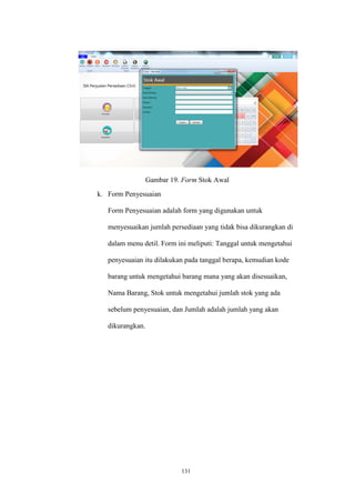 131
Gambar 19. Form Stok Awal
k. Form Penyesuaian
Form Penyesuaian adalah form yang digunakan untuk
menyesuaikan jumlah persediaan yang tidak bisa dikurangkan di
dalam menu detil. Form ini meliputi: Tanggal untuk mengetahui
penyesuaian itu dilakukan pada tanggal berapa, kemudian kode
barang untuk mengetahui barang mana yang akan disesuaikan,
Nama Barang, Stok untuk mengetahui jumlah stok yang ada
sebelum penyesuaian, dan Jumlah adalah jumlah yang akan
dikurangkan.
 