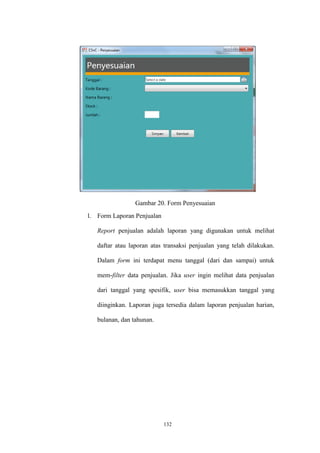 132
Gambar 20. Form Penyesuaian
l. Form Laporan Penjualan
Report penjualan adalah laporan yang digunakan untuk melihat
daftar atau laporan atas transaksi penjualan yang telah dilakukan.
Dalam form ini terdapat menu tanggal (dari dan sampai) untuk
mem-filter data penjualan. Jika user ingin melihat data penjualan
dari tanggal yang spesifik, user bisa memasukkan tanggal yang
diinginkan. Laporan juga tersedia dalam laporan penjualan harian,
bulanan, dan tahunan.
 