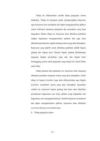 136
Tahap ini dilaksanakan setelah tahap pengujian sistem
dilakukan. Tahap ini bertujuan untuk mempersiapkan karyawan
agar karyawan bisa memahami dan dapat mengoperasikan aplikasi
sistem informasi akuntansi penjualan dan persediaan yang akan
digunakan. Dalam tahap ini, karyawan akan diberikan pelatihan
singkat bagaimana mengoperasikan aplikasi dan juga akan
diberikan pemahaman singkat tentang sistem yang akan diterapkan.
Karyawan yang dipilih untuk diberikan pelatihan adalah bagian
gudang dan bagian kasir. Karena bagian gudang berhubungan
langsung dengan persediaan yang ada, dan bagian kasir
bertanggung jawab untuk penjualan yang terjadi di Central Steak
and Coffee.
Tahap pertama dari pelatihan ini, karyawan akan langsung
diberikan pemahan mengenai sistem yang akan diterapkan. Untuk
tahap ini bagian frontliner juga akan diikutsertakan agar bagian
frontliner memahami sistem yang akan diterapkan. Kemudian
setelah itu, karyawan bagian gudang dan kasir akan diberikan
pemahaman bagaimana cara kerja aplikasi yang digunakan dan
bagaimana cara mengoperasikannya. Setelah karyawan memahami
dan dapat mengoperasikan aplikasi, karyawan akan diberikan
username dan password untuk login.
b. Tahap pengujian sistem
 