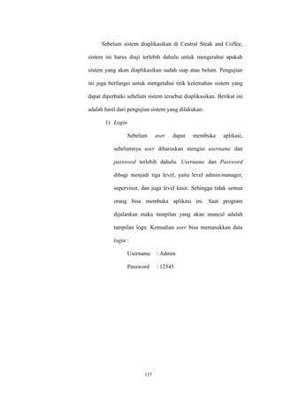 137
Sebelum sistem diaplikasikan di Central Steak and Coffee,
sistem ini harus diuji terlebih dahulu untuk mengetahui apakah
sistem yang akan diaplikasikan sudah siap atau belum. Pengujian
ini juga berfungsi untuk mengetahui titik kelemahan sistem yang
dapat diperbaiki sebelum sistem tersebut diaplikasikan. Berikut ini
adalah hasil dari pengujian sistem yang dilakukan:
1) Login
Sebelum user dapat membuka aplikasi,
sebelumnya user diharuskan mengisi username dan
password terlebih dahulu. Username dan Password
dibagi menjadi tiga level, yaitu level admin/manager,
supervisor, dan juga level kasir. Sehingga tidak semua
orang bisa membuka aplikasi ini. Saat program
dijalankan maka tampilan yang akan muncul adalah
tampilan logn. Kemudian user bisa memasukkan data
login :
Username : Admin
Password : 12345
 