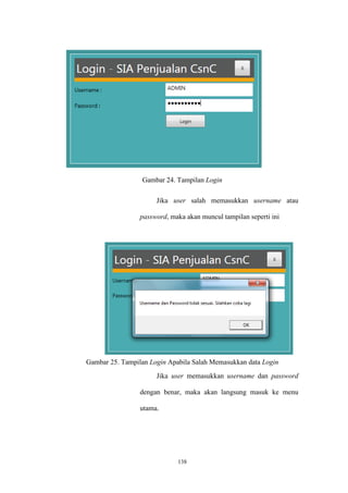 138
Gambar 24. Tampilan Login
Jika user salah memasukkan username atau
password, maka akan muncul tampilan seperti ini
Gambar 25. Tampilan Login Apabila Salah Memasukkan data Login
Jika user memasukkan username dan password
dengan benar, maka akan langsung masuk ke menu
utama.
 