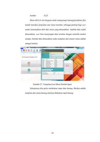 140
Jumlah : 0,25
Menu detil di sini berguna untuk mengurangi barang/persediaan jika
terjadi transaksi penjualan atas menu tersebut, sehingga penting bagi user
untuk memasukkan detil dari menu yang dimasukkan. Apabila data sudah
dimasukkan, user bisa menyimpan data tersebut dengan memilih tombol
simpan. Setelah data dimasukkan maka tampilan dari master menu adalah
sebagai berikut:
Gambar 27. Tampilan form Menu Setelah Input
Selanjutnya kita perlu melakukan input data barang. Berikut adalah
tampilan dari menu barang sebelum dilakukan input barang:
 
