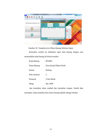 141
Gambar 28. Tampilan form Menu Barang Sebelum Input
Kemudian setelah itu dilakukan input data barang dengan cara
memasukkan data barang di kolom tersebut
Kode Barang : BV0001
Nama Barang : Susu Kental Manis Putih
Satuan : Kaleng
Stok minimal : 1
Pemasok : Toko Mirah
Harga : Rp 5.000
dan kemudian tekan tambah dan kemudian simpan. Seelah data
tersimpan, maka tampilan dari master barang adalah sebagai berikut:
 