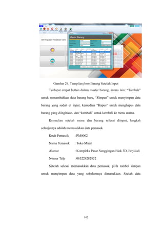 142
Gambar 29. Tampilan form Barang Setelah Input
Terdapat empat button dalam master barang, antara lain: “Tambah”
untuk menambahkan data barang baru, “SImpan” untuk menyimpan data
barang yang sudah di input, kemudian “Hapus” untuk menghapus data
barang yang diinginkan, dan “kembali” untuk kembali ke menu utama.
Kemudian setelah menu dan barang selesai diinput, langkah
selanjutnya adalah memasukkan data pemasok
Kode Pemasok : PM0002
Nama Pemasok : Toko Mirah
Alamat : Kompleks Pasar Sunggingan Blok 3D, Boyolali
Nomor Telp : 085229282832
Setelah selesai memasukkan data pemasok, pilih tombol simpan
untuk menyimpan data yang sebelumnya dimasukkan. Seelah data
 
