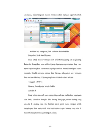 143
tersimpan, maka tampilan master pemasok akan menjadi seperti berikut:
Gambar 30. Tampilan form Pemasok Setelah Input
Pengujian Stok Awal Barang
Pada tahap ini user mengisi stok awal barang yang ada di gudang.
Tahap ini diperlukan agar aplikasi yang digunakan mempunyai data yang
dapat diperhitungkan saat transaksi penjualan dan pembelian terjadi secara
otomatis. Setelah mengisi semua data barang, selanjutnya user mengisi
data stok awal barang. Kolom yang harus di isi oleh user adalah:
Tanggal: 1/8/2015
Barang: Susu Kental Manis Coklat
Jumlah: 5
Pada kolom tanggal, user mengisi tanggal saat melakukan input data
stok awal, kemudian mengisi data barang dan juga jumlah barang yang
tersedia di gudang saat itu. Setelah terisi, pilih menu simpan untuk
menyimpan data yang telah diisi sebelumnya agar barang yang ada di
master barang memiliki jumlah persediaan.
 