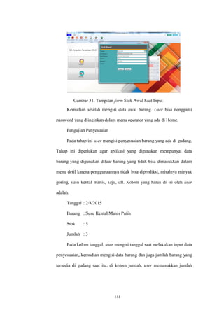 144
Gambar 31. Tampilan form Stok Awal Saat Input
Kemudian setelah mengisi data awal barang. User bisa nengganti
password yang diinginkan dalam menu operator yang ada di Home.
Pengujian Penyesuaian
Pada tahap ini user mengisi penyesuaian barang yang ada di gudang.
Tahap ini diperlukan agar aplikasi yang digunakan mempunyai data
barang yang digunakan diluar barang yang tidak bisa dimasukkan dalam
menu detil karena penggunaannya tidak bisa diprediksi, misalnya minyak
goring, susu kental manis, keju, dll. Kolom yang harus di isi oleh user
adalah:
Tanggal : 2/8/2015
Barang : Susu Kental Manis Putih
Stok : 5
Jumlah : 3
Pada kolom tanggal, user mengisi tanggal saat melakukan input data
penyesuaian, kemudian mengisi data barang dan juga jumlah barang yang
tersedia di gudang saat itu, di kolom jumlah, user memasukkan jumlah
 