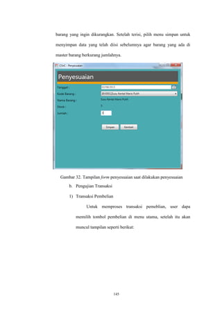 145
barang yang ingin dikurangkan. Setelah terisi, pilih menu simpan untuk
menyimpan data yang telah diisi sebelumnya agar barang yang ada di
master barang berkurang jumlahnya.
Gambar 32. Tampilan form penyesuaian saat dilakukan penyesuaian
b. Pengujian Transaksi
1) Transaksi Pembelian
Untuk memproses transaksi pemeblian, user dapa
memilih tombol pembelian di menu utama, setelah itu akan
muncul tampilan seperti berikut:
 