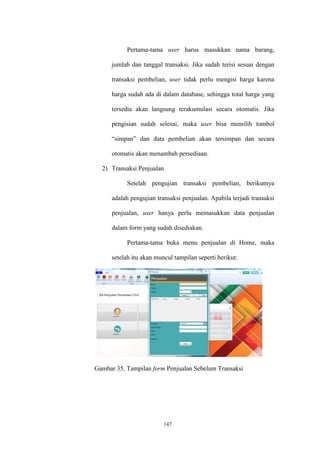147
Pertama-tama user harus masukkan nama barang,
jumlah dan tanggal transaksi. Jika sudah terisi sesuai dengan
transaksi pembelian, user tidak perlu mengisi harga karena
harga sudah ada di dalam database, sehingga total harga yang
tersedia akan langsung terakumulasi secara otomatis. Jika
pengisian sudah selesai, maka user bisa memilih tombol
“simpan” dan data pembelian akan tersimpan dan secara
otomatis akan menambah persediaan.
2) Transaksi Penjualan
Setelah pengujian transaksi pembelian, berikutnya
adalah pengujian transaksi penjualan. Apabila terjadi transaksi
penjualan, user hanya perlu memasukkan data penjualan
dalam form yang sudah disediakan.
Pertama-tama buka menu penjualan di Home, maka
setelah itu akan muncul tampilan seperti berikut:
Gambar 35. Tampilan form Penjualan Sebelum Transaksi
 