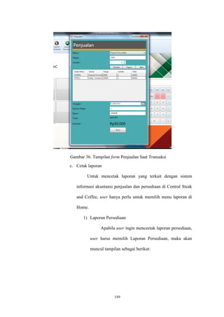 149
Gambar 36. Tampilan form Penjualan Saat Transaksi
c. Cetak laporan
Untuk mencetak laporan yang terkait dengan sistem
informasi akuntansi penjualan dan persediaan di Central Steak
and Coffee, user hanya perlu untuk memilih menu laporan di
Home.
1) Laporan Persediaan
Apabila user ingin menceetak laporan persediaan,
user harus memilih Laporan Persediaan, maka akan
muncul tampilan sebagai berikut:
 