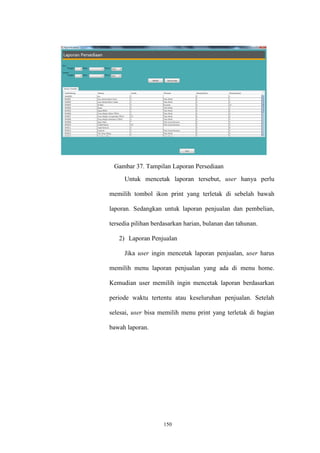 150
Gambar 37. Tampilan Laporan Persediaan
Untuk mencetak laporan tersebut, user hanya perlu
memilih tombol ikon print yang terletak di sebelah bawah
laporan. Sedangkan untuk laporan penjualan dan pembelian,
tersedia pilihan berdasarkan harian, bulanan dan tahunan.
2) Laporan Penjualan
Jika user ingin mencetak laporan penjualan, user harus
memilih menu laporan penjualan yang ada di menu home.
Kemudian user memilih ingin mencetak laporan berdasarkan
periode waktu tertentu atau keseluruhan penjualan. Setelah
selesai, user bisa memilih menu print yang terletak di bagian
bawah laporan.
 