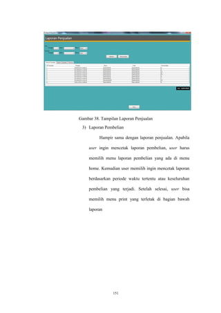 151
Gambar 38. Tampilan Laporan Penjualan
3) Laporan Pembelian
Hampir sama dengan laporan penjualan. Apabila
user ingin mencetak laporan pembelian, user harus
memilih menu laporan pembelian yang ada di menu
home. Kemudian user memilih ingin mencetak laporan
berdasarkan periode waktu tertentu atau keseluruhan
pembelian yang terjadi. Setelah selesai, user bisa
memilih menu print yang terletak di bagian bawah
laporan
 