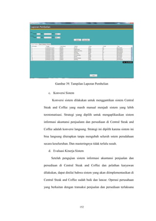 152
Gambar 39. Tampilan Laporan Pembelian
c. Konversi Sistem
Konversi sistem dilakukan untuk menggantikan sistem Central
Steak and Coffee yang masih manual menjadi sistem yang lebih
terotomatisasi. Strategi yang dipilih untuk mengaplikasikan sistem
informasi akuntansi penjualann dan persediaan di Central Steak and
Coffee adalah konversi langsung. Strategi ini dipilih karena sistem ini
bisa langsung diterapkan tanpa mengubah seluruh sstem perudahaan
secara keseluruhan. Dan masteringnya tidak terlalu susah.
d. Evaluasi Kinerja Sistem
Setelah pengujian sistem informasi akuntansi penjualan dan
persediaan di Central Steak and Coffee dan pelathan karyawan
dilakukan, dapat dinilai bahwa sistem yang akan diimplementasikan di
Central Steak and Coffee sudah baik dan lancar. Operasi perusahaan
yang berkaitan dengan transaksi penjualan dan persediaan terlaksana
 