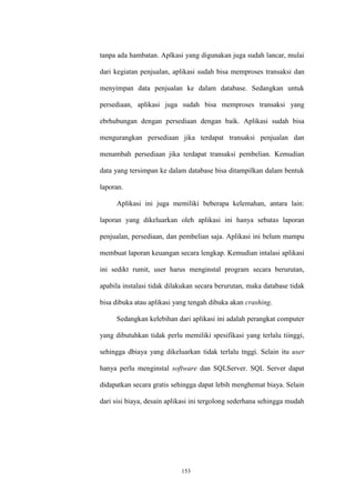 153
tanpa ada hambatan. Aplkasi yang digunakan juga sudah lancar, mulai
dari kegiatan penjualan, aplikasi sudah bisa memproses transaksi dan
menyimpan data penjualan ke dalam database. Sedangkan untuk
persediaan, aplikasi juga sudah bisa memproses transaksi yang
ebrhubungan dengan persediaan dengan baik. Aplikasi sudah bisa
mengurangkan persediaan jika terdapat transaksi penjualan dan
menambah persediaan jika terdapat transaksi pembelian. Kemudian
data yang tersimpan ke dalam database bisa ditampilkan dalam bentuk
laporan.
Aplikasi ini juga memiliki beberapa kelemahan, antara lain:
laporan yang dikeluarkan oleh aplikasi ini hanya sebatas laporan
penjualan, persediaan, dan pembelian saja. Aplikasi ini belum mampu
membuat laporan keuangan secara lengkap. Kemudian intalasi aplikasi
ini sedikt rumit, user harus menginstal program secara berurutan,
apabila instalasi tidak dilakukan secara berurutan, maka database tidak
bisa dibuka atau aplikasi yang tengah dibuka akan crashing.
Sedangkan kelebihan dari aplikasi ini adalah perangkat computer
yang dibutuhkan tidak perlu memiliki spesifikasi yang terlalu tiinggi,
sehingga dbiaya yang dikeluarkan tidak terlalu tnggi. Selain itu user
hanya perlu menginstal software dan SQLServer. SQL Server dapat
didapatkan secara gratis sehingga dapat lebih menghemat biaya. Selain
dari sisi biaya, desain aplikasi ini tergolong sederhana sehingga mudah
 
