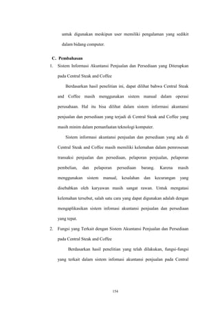 154
untuk digunakan meskipun user memiliki pengalaman yang sedikit
dalam bidang computer.
C. Pembahasan
1. Sistem Informasi Akuntansi Penjualan dan Persediaan yang Diterapkan
pada Central Steak and Coffee
Berdasarkan hasil penelitian ini, dapat dilihat bahwa Central Steak
and Coffee masih menggunakan sistem manual dalam operasi
perusahaan. Hal itu bisa dilihat dalam sistem informasi akuntansi
penjualan dan persediaan yang terjadi di Central Steak and Coffee yang
masih minim dalam pemanfaatan teknologi komputer.
Sistem informasi akuntansi penjualan dan persediaan yang ada di
Central Steak and Coffee masih memiliki kelemahan dalam pemrosesan
transaksi penjualan dan persediaan, pelaporan penjualan, pelaporan
pembelian, dan pelaporan persediaan barang. Karena masih
menggunakan sistem manual, kesalahan dan kecurangan yang
disebabkan oleh karyawan masih sangat rawan. Untuk mengatasi
kelemahan tersebut, salah satu cara yang dapat digunakan adalah dengan
mengaplikasikan sistem infomasi akuntansi penjualan dan persediaan
yang tepat.
2. Fungsi yang Terkait dengan Sistem Akuntansi Penjualan dan Persediaan
pada Central Steak and Coffee
Berdasarkan hasil penelitian yang telah dilakukan, fungsi-fungsi
yang terkait dalam sistem infomasi akuntansi penjualan pada Central
 