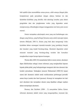 2
baik apabila akan memudahkan semua proses, salah satunya dengan jalan
komputerisasi pada perusahaan dengan adanya bantuan ini dan
Kelebihan–kelebihan yang dimiliki oleh teknologi tersebut yaitu dalam
pengolahan data dan penghematan waktu yang digunakan untuk
memprosesnya, dibandingkan dengan menggunakan cara lama yaitu secara
manual.
Sistem merupakan sekelompok unsur yang erat berhubungan satu
dengan yang lainnya, yang berfungsi bersama-sama untuk mencapai tujuan
tertentu (Mulyadi, 2001:1). Sistem yang baik akan mengurangi risiko
kesalahan dalam menangani transaksi-transaksi yang jumlahnya banyak
dan transaksi yang terjadi berulang-ulang. Akuntansi digunakan untuk
mencatat transaksi yang berulang-ulang tersebut dan kemudian
menghasilkan output berupa laporan keuangan.
Warren dkk (2005:10) menjelaskan bahwa secara umum, akuntansi
dapat didefinisikan sebagai sistem informasi yang menghasilkan laporan
kepada pihak-pihak yang berkepentingan mengenai aktivitas ekonomi dan
kondisi perusahaan. Sedangkan menurut Muhammad (2002:10) tujuan
utama dari akuntansi adalah untuk melaksanakan perhitungan periodik
antara biaya (usaha) dan hasil (prestasi). Konsep ini merupakan inti dari
teori akuntansi dan merupakan ukuran yang dijadikan sebagai rujukan
dalam mempelajari akuntansi.
Romney dan Steinbart (2006 : 3) menyatakan bahwa Sistem
informasi akuntansi adalah sistem yang mengumpulkan, mencatat dan
 