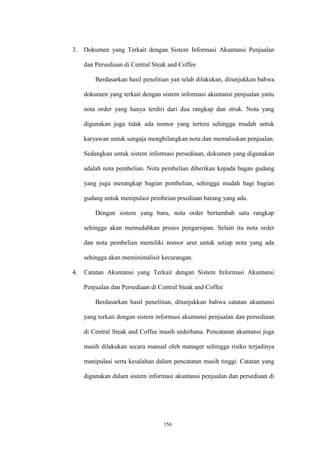 156
3. Dokumen yang Terkait dengan Sistem Informasi Akuntansi Penjualan
dan Persediaan di Central Steak and Coffee
Berdasarkan hasil penelitian yan telah dilakukan, ditunjukkan bahwa
dokumen yang terkait dengan sistem informasi akuntansi penjualan yaitu
nota order yang hanya terdiri dari dua rangkap dan struk. Nota yang
digunakan juga tidak ada nomor yang tertera sehingga mudah untuk
karyawan untuk sengaja menghilangkan nota dan memalsukan penjualan.
Sedangkan untuk sistem informasi persediaan, dokumen yang digunakan
adalah nota pembelian. Nota pembelian diberikan kepada bagan gudang
yang juga merangkap bagian pembelian, sehingga mudah bagi bagian
gudang untuk menipulasi pembeian prsediaan barang yang ada.
Dengan sistem yang baru, nota order bertambah satu rangkap
sehingga akan memudahkan proses pengarsipan. Selain itu nota order
dan nota pembelian memiliki nomor urut untuk setiap nota yang ada
sehingga akan meminimalisir kecurangan.
4. Catatan Akuntansi yang Terkait dengan Sistem Informasi Akuntansi
Penjualan dan Persediaan di Central Steak and Coffee
Berdasarkan hasil penelitian, ditunjukkan bahwa catatan akuntansi
yang terkait dengan sistem informasi akuntansi penjualan dan persediaan
di Central Steak and Coffee masih sederhana. Pencatatan akuntansi juga
masih dilakukan secara manual oleh manager sehingga risiko terjadinya
manipulasi serta kesalahan dalam pencatatan masih tinggi. Catatan yang
digunakan dalam sistem informasi akuntansi penjualan dan persediaan di
 