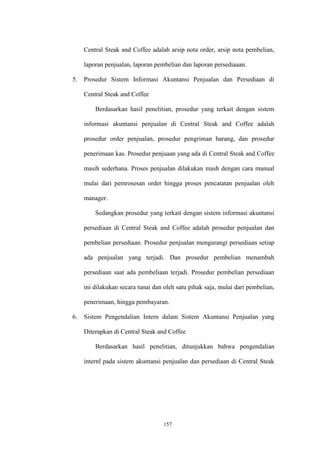 157
Central Steak and Coffee adalah arsip nota order, arsip nota pembelian,
laporan penjualan, laporan pembelian dan laporan persediaaan.
5. Prosedur Sistem Informasi Akuntansi Penjualan dan Persediaan di
Central Steak and Coffee
Berdasarkan hasil penelitian, prosedur yang terkait dengan sistem
informasi akuntansi penjualan di Central Steak and Coffee adalah
prosedur order penjualan, prosedur pengriman barang, dan prosedur
penerimaan kas. Prosedur penjuaan yang ada di Central Steak and Coffee
masih sederhana. Proses penjualan dilakukan mash dengan cara manual
mulai dari pemrosesan order hingga proses pencatatan penjualan oleh
manager.
Sedangkan prosedur yang terkait dengan sistem informasi akuntansi
persediaan di Central Steak and Coffee adalah prosedur penjualan dan
pembelian persediaan. Prosedur penjualan mengurangi persediaan setiap
ada penjualan yang terjadi. Dan prosedur pembelian menambah
persediaan saat ada pembeliaan terjadi. Prosedur pembelian persediaan
ini dilakukan secara tunai dan oleh satu pihak saja, mulai dari pembelian,
penerimaan, hingga pembayaran.
6. Sistem Pengendalian Intern dalam Sistem Akuntansi Penjualan yang
Diterapkan di Central Steak and Coffee
Berdasarkan hasil penelitian, ditunjukkan bahwa pengendalian
internl pada sistem akuntansi penjualan dan persediaan di Central Steak
 
