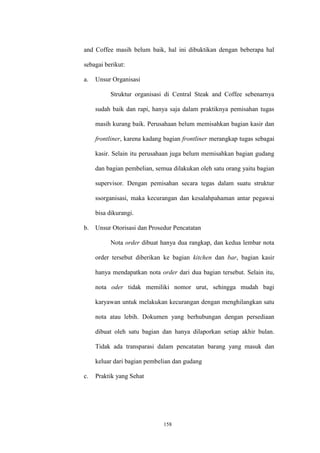 158
and Coffee masih belum baik, hal ini dibuktikan dengan beberapa hal
sebagai berikut:
a. Unsur Organisasi
Struktur organisasi di Central Steak and Coffee sebenarnya
sudah baik dan rapi, hanya saja dalam praktiknya pemisahan tugas
masih kurang baik. Perusahaan belum memisahkan bagian kasir dan
frontliner, karena kadang bagian frontliner merangkap tugas sebagai
kasir. Selain itu perusahaan juga belum memisahkan bagian gudang
dan bagian pembelian, semua dilakukan oleh satu orang yaitu bagian
supervisor. Dengan pemisahan secara tegas dalam suatu struktur
ssorganisasi, maka kecurangan dan kesalahpahaman antar pegawai
bisa dikurangi.
b. Unsur Otorisasi dan Prosedur Pencatatan
Nota order dibuat hanya dua rangkap, dan kedua lembar nota
order tersebut diberikan ke bagian kitchen dan bar, bagian kasir
hanya mendapatkan nota order dari dua bagian tersebut. Selain itu,
nota oder tidak memiliki nomor urut, sehingga mudah bagi
karyawan untuk melakukan kecurangan dengan menghilangkan satu
nota atau lebih. Dokumen yang berhubungan dengan persediaan
dibuat oleh satu bagian dan hanya dilaporkan setiap akhir bulan.
Tidak ada transparasi dalam pencatatan barang yang masuk dan
keluar dari bagian pembelian dan gudang
c. Praktik yang Sehat
 