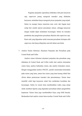 159
Kegiatan penjualan sepenuhnya dilakukan oleh para karyawan
saja, supervisor jarang mengecek transaksi yang dilakukan
karyawan, melainkan hanya mengecek proses penjualan yang terjadi.
Selain itu manajer hanya menerima nota order dari bagian kasir
setiap hari setelah operasi perusahaan selesai, sehingga karyawan
dengan mudah dapat melakukan kecurangan. Selain itu transaksi
pembelian dan pengelolaan persediaan dikelola oleh supervisor saja.
Kartu stok yang digunakan untuk mencatat persediaan disimpan oleh
supervisor, dan hanya dilaporkan satu kali dalam satu bulan
.
7. Analisis Sistem Informasi Akuntansi Penjualan dan Persediaan pada
Central Steak and Coffee
Analisis sistem informasi akuntansi penjualan dan persediaan yang
dilakukan di Central Steak and Coffee terdiri dari analisis kelemahan
sistem lama, analisis kebutuhan sistem, dan analisis kelayakan sistem.
Dengan menggunakan analisis PIECES , penulis menemukan kelemahan
pada sistem yang lama, antara lain sistem yang lama kurang efektif dan
efisien dalam pemrosesan transaksi dan pencatatannya. Sistem lama
memiliki celah bagi kaeyawan untuk bisa melakukan kesalahan dan
kecurangan. Selain itu sisrem lama membutuhkan waktu yang cukup
untuk membuat laporan yang digunakan perusahaan dalam pengambilan
keputusan. Sistem lama juga membutuhkan biaya yang lebih banyak.
Berdasarkan hasl analisis sistem lama tersebut, Central Steak and Coffee
 