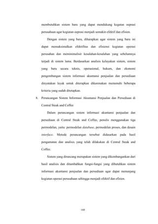 160
membutuhkan sistem baru yang dapat mendukung kegatan oeprasi
perusahaan agar kegiatan oeprasi menjadi semakin efektif dan efisien.
Dengan sistem yang baru, diharapkan agar sistem yang baru ini
dapat memaksimalkan efektifitas dan efisiensi kegiatan operasi
perusahan dan meminimalisir kesalahan-kesalahan yang sebelumnya
terjadi di sistem lama. Berdasarkan analisis kelayakan sistem, sistem
yang baru secara teknis, operasional, hukum, dan ekonomi
pengembangan sistem informasi akuntansi penjualan dan persediaan
dinyatakan layak untuk diterapkan dikarenakan memenuhi beberapa
kriteria yang sudah ditetapkan.
8. Perancangan Sistem Informasi Akuntansi Penjualan dan Persediaan di
Central Steak and Coffee
Dalam perancangan sistem informasi akuntansi penjualan dan
persediaan di Central Steak and Coffee, penulis menggunakan tiga
permodelan, yaitu: permodelan database, permodelan proses, dan desain
interface. Metode perancangan tersebut didasarkan pada hasil
pengamatan dan analisis yang telah dilakukan di Central Steak and
Coffee.
Sistem yang dirancang merupakan sistem yang dikembangankan dari
hasil analisis dan ditambahkan fungsi-fungsi yang dibutuhkan sistem
informasi akuntansi penjualan dan persediaan agar dapat menunjang
kegiatan operasi perusahaan sehingga menjadi efektif dan efisien.
 