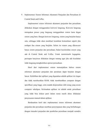 161
9. Implementasi Sistem Informasi Akuntansi Penjualan dan Persediaan di
Central Steak and Coffee
Implementasi sistem informasi akuntansi penjualan dan persediaan
dilakukan dengan menggunakan konversi langsung. Konversi langsung
merupakan proses yang langsung menggantikan sistem lama degan
sistem yang baru. Dengan konversi langsung, sistem yang berjalan hanya
satu, sehingga tidak akan membuat kesalahan komunikasi seperti jika
terdapat dua sistem yang berjalan. Selain itu sistem yang dikonversi
hanya sistem penjualan dan persediaan, bukan keseluruhan sisrem yang
ada di Central Steak and Coffee. Untuk meminimalir kegagalan,
persiapan karyawan dilakukan dengan matang agar jika ada kesalahan
tidak langsung menghentikan operasi perusahaan.
Hasil dari implementasi sistem menunjukkan bahwa sistem
informasi akuntansi penjualan dan persdiaan dapat berjalan dengan
lancar. Kelebihan dari aplikasi yang digunakan adalah aplikasi ini ringan
dan tidak memberatkan RAM, tidak membutuhkan computer dengan
spesifikasi yang tinggi, serta mudah dioperasikan oleh orang yang awam
computer sekalipun. Kelemahan aplikasi ini adalah untuk persediaan
yang tidak bisa diukur pasti dalam menu masih ahrus dilakukan
penyesuaian manual dalam aplikasi.
Berdasarkan hasil dari implementasi sistem informasi akuntansi
penjualan dan persediaan membuat penyimpanan data yang berhubungan
dengan transaksi penjualan dan pembelian persediaan menjadi semakin
 