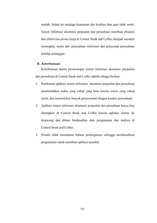 162
mudah. Selain itu menjaga keamanan dan kualitas data agar tidak rusak.
Sistem informasi akuntansi penjualan dan persediaan membuat efisiensi
dan efektivitas proses kerja di Central Steak and Coffee menjadi semakin
meningkat, mulai dari penyediaan informasi dan pelayanan perusahaan
terhdap pelanggan.
D. Keterbatasan
Keterbatasan dalam perancangan sistem informasi akuntansi penjualan
dan persediaan di Central Steak and Coffee adalah sebagai berikut:
1. Pembuatan aplikasi sistem informasi akuntansi penjualan dan persediaan
membutuhkan waktu yang cukup yang lama karena sistem yang cukup
rumit, dan memerlukan banyak penyesuaian dengan kondisi perusahaan.
2. Aplikasi sistem informasi akuntansi penjualan dan persediaan hanya bisa
diterapkan di Central Steak and Coffee karena apliaksi sistem ini
dirancang dan dibuat berdasarkan data pengamatan dan analisis di
Central Steak and Coffee.
3. Penulis tidak memahami bahasa pemrogaman sehingga membutuhkan
programmer untuk membuat aplikasi tersebut.
 