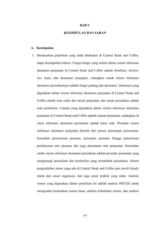 163
BAB V
KESIMPULAN DAN SARAN
A. Kesimpulan
1. Berdasarkan penelitian yang telah dilakukan di Central Steak and Coffee,
dapat disimpulkan bahwa: Fungsi-fungsi yang terkait dalam sistem informasi
akuntansi penjualan di Central Steak and Coffee adalah frontliner, kitchen,
bar, kasir, dan akuntansi (manajer), sedangkan untuk sistem informasi
akuntansi persediaannya adalah fungsi gudang dan akuntansi. Dokumen yang
digunakan dalam sistem informasi akuntansi penjualan di Central Steak and
Coffee adalah nota order dan struck penjualan, dan untuk persediaan adalah
nota pembelian. Catatan yang digunakan dalam sistem informasi akuntansi
penjualan di Central Steak and Coffee adalah catatan penjualan, sedangkan di
sitem informasi akuntansi persediaan adalah kartu stok. Prosedur sistem
informasi akuntansi penjualan dimulai dari proses pencatatan pemesanan,
kemudian pemrosesan pesanan, penyajian pesanan, hingga penerimaan
pembayaran atas pesanan dan juga pencatatan atas penjualan. Kemudian
untuk sistem informasi akuntansi persediaan adalah prosedur penjualan yang
mengurangi persediaan dan pembelian yang menambah persediaan. Sistem
pengendalian intern yang ada di Central Steak and Coffee pun masih lemah,
mulai dari unsur organisasi, dan juga unsur praktik yang sehat. Analisis
sistem yang digunakan dalam penelitian ini adalah analisis PIECES untuk
mengetahui kelemahan sistem lama, analisis kebutuhan sistem, dan analisis
 