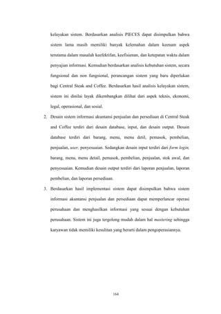 164
kelayakan sistem. Berdasarkan analisis PIECES dapat disimpulkan bahwa
sistem lama masih memiliki banyak kelemahan dalam keenam aspek
terutama dalam masalah keefektifan, keefisienan, dan ketepatan waktu dalam
penyajian informasi. Kemudian berdasarkan analisis kebutuhan sistem, secara
fungsional dan non fungsional, perancangan sistem yang baru diperlukan
bagi Central Steak and Coffee. Berdasarkan hasil analisis kelayakan sistem,
sistem ini dinilai layak dikembangkan dilihat dari aspek teknis, ekonomi,
legal, operasional, dan sosial.
2. Desain sistem informasi akuntansi penjualan dan persediaan di Central Steak
and Coffee terdiri dari desain database, input, dan desain output. Desain
database terdiri dari barang, menu, menu detil, pemasok, pembelian,
penjualan, user, penyesuaian. Sedangkan desain input terdiri dari form login,
barang, menu, menu detail, pemasok, pembelian, penjualan, stok awal, dan
penyesuaian. Kemudian desain output terdiri dari laporan penjualan, laporan
pembelian, dan laporan persediaan.
3. Berdasarkan hasil implementasi sistem dapat disimpulkan bahwa sistem
informasi akuntansi penjualan dan persediaan dapat memperlancar operasi
perusahaan dan menghasilkan informasi yang sesuai dengan kebutuhan
perusahaan. Sistem ini juga tergolong mudah dalam hal mastering sehingga
karyawan tidak memiliki kesulitan yang berarti dalam pengoperasiannya.
 
