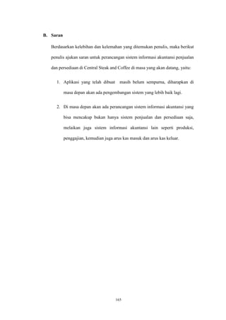 165
B. Saran
Berdasarkan kelebihan dan kelemahan yang ditemukan penulis, maka berikut
penulis ajukan saran untuk perancangan sistem informasi akuntansi penjualan
dan persediaan di Central Steak and Coffee di masa yang akan datang, yaitu:
1. Aplikasi yang telah dibuat masih belum sempurna, diharapkan di
masa depan akan ada pengembangan sistem yang lebih baik lagi.
2. Di masa depan akan ada perancangan sistem informasi akuntansi yang
bisa mencakup bukan hanya sistem penjualan dan persediaan saja,
melaikan juga sistem informasi akuntansi lain seperti produksi,
penggajian, kemudian juga arus kas masuk dan arus kas keluar.
 