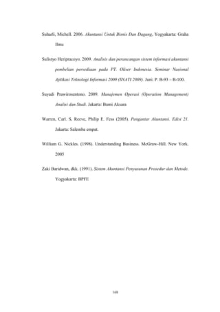 168
Suharli, Michell. 2006. Akuntansi Untuk Bisnis Dan Dagang, Yogyakarta: Graha
Ilmu
Sulistyo Heripracoyo. 2009. Analisis dan perancangan sistem informasi akuntansi
pembelian persediaan pada PT. Oliser Indonesia. Seminar Nasional
Aplikasi Teknologi Informasi 2009 (SNATI 2009). Juni. P. B-93 – B-100.
Suyadi Prawirosentono. 2009. Manajemen Operasi (Operation Management)
Analisi dan Studi. Jakarta: Bumi Aksara
Warren, Carl. S, Reeve, Philip E. Fess (2005). Pengantar Akuntansi. Edisi 21.
Jakarta: Salemba empat.
William G. Nickles. (1998). Understanding Business. McGraw-Hill. New York.
2005
Zaki Baridwan, dkk. (1991). Sistem Akuntansi Penyusunan Prosedur dan Metode.
Yogyakarta: BPFE
 