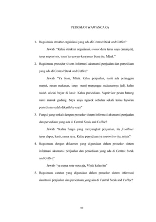 80
PEDOMAN WAWANCARA
1. Bagaimana struktur organisasi yang ada di Central Steak and Coffee?
Jawab: “Kalau struktur organisasi, owner dulu terus saya (amanjer),
terus supervisor, terus karyawan-karyawan biasa itu, Mbak.”
2. Bagaimana prosedur sistem informasi akuntansi penjualan dan persediaan
yang ada di Central Steak and Coffee?
Jawab: “Ya biasa, Mbak. Kalau penjualan, nanti ada pelanggan
masuk, pesan makanan, terus nanti menunggu makanannya jadi, kalau
sudah selesai bayar di kasir. Kalau persediaan, Supervisor pesan barang
nanti masuk gudang. Saya anya ngecek sebulan sekali kalau laporan
persediaan sudah dikasih ke saya”
3. Fungsi yang terkait dengan prosedur sistem informasi akuntansi penjualan
dan persediaan yang ada di Central Steak and Coffee?
Jawab: “Kalau fungsi yang menyangkut penjualan, itu frontliner
terus dapur, kasir, sama saya. Kalau persediaan ya supervisor itu, mbak”
4. Bagaimana dengan dokumen yang digunakan dalam prosedur sistem
informasi akuntansi penjualan dan persediaan yang ada di Central Steak
and Coffee?
Jawab: “ya cuma nota-nota aja, Mbak kalau itu”
5. Bagaimana catatan yang digunakan dalam prosedur sistem informasi
akuntansi penjualan dan persediaan yang ada di Central Steak and Coffee?
 