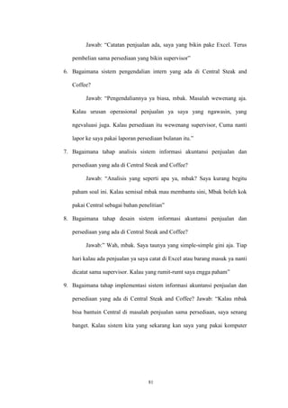 81
Jawab: “Catatan penjualan ada, saya yang bikin pake Excel. Terus
pembelian sama persediaan yang bikin supervisor”
6. Bagaimana sistem pengendalian intern yang ada di Central Steak and
Coffee?
Jawab: “Pengendaliannya ya biasa, mbak. Masalah wewenang aja.
Kalau urusan operasional penjualan ya saya yang ngawasin, yang
ngevaluasi juga. Kalau persediaan itu wewenang supervisor, Cuma nanti
lapor ke saya pakai laporan persediaan bulanan itu.”
7. Bagaimana tahap analisis sistem informasi akuntansi penjualan dan
persediaan yang ada di Central Steak and Coffee?
Jawab: “Analisis yang seperti apa ya, mbak? Saya kurang begitu
paham soal ini. Kalau semisal mbak mau membantu sini, Mbak boleh kok
pakai Central sebagai bahan penelitian”
8. Bagaimana tahap desain sistem informasi akuntansi penjualan dan
persediaan yang ada di Central Steak and Coffee?
Jawab:” Wah, mbak. Saya taunya yang simple-simple gini aja. Tiap
hari kalau ada penjualan ya saya catat di Excel atau barang masuk ya nanti
dicatat sama supervisor. Kalau yang rumit-rumt saya engga paham”
9. Bagaimana tahap implementasi sistem informasi akuntansi penjualan dan
persediaan yang ada di Central Steak and Coffee? Jawab: “Kalau mbak
bisa bantuin Central di masalah penjualan sama persediaan, saya senang
banget. Kalau sistem kita yang sekarang kan saya yang pakai komputer
 