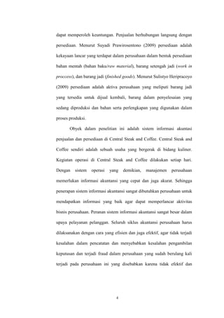 4
dapat memperoleh keuntungan. Penjualan berhubungan langsung dengan
persediaan. Menurut Suyadi Prawirosentono (2009) persediaan adalah
kekayaan lancar yang terdapat dalam perusahaan dalam bentuk persediaan
bahan mentah (bahan baku/raw material), barang setengah jadi (work in
proccess), dan barang jadi (finished goods). Menurut Sulistyo Heripracoyo
(2009) persediaan adalah aktiva perusahaan yang meliputi barang jadi
yang tersedia untuk dijual kembali, barang dalam penyelesaian yang
sedang diproduksi dan bahan serta perlengkapan yang digunakan dalam
proses produksi.
Obyek dalam penelitian ini adalah sistem informasi akuntasi
penjualan dan persediaan di Central Steak and Coffee. Central Steak and
Coffee sendiri adalah sebuah usaha yang bergerak di bidang kuliner.
Kegiatan operasi di Central Steak and Coffee dilakukan setiap hari.
Dengan sistem operasi yang demikian, manajemen perusahaan
memerlukan informasi akuntansi yang cepat dan juga akurat. Sehingga
penerapan sistem informasi akuntansi sangat dibutuhkan perusahaan untuk
mendapatkan informasi yang baik agar dapat memperlancar aktivitas
bisnis perusahaan. Peranan sistem informasi akuntansi sangat besar dalam
upaya pelayanan pelanggan. Seluruh siklus akuntansi perusahaan harus
dilaksanakan dengan cara yang efisien dan juga efektif, agar tidak terjadi
kesalahan dalam pencatatan dan menyebabkan kesalahan pengambilan
keputusan dan terjadi fraud dalam perusahaan yang sudah berulang kali
terjadi pada perusahaan ini yang disebabkan karena tidak efektif dan
 