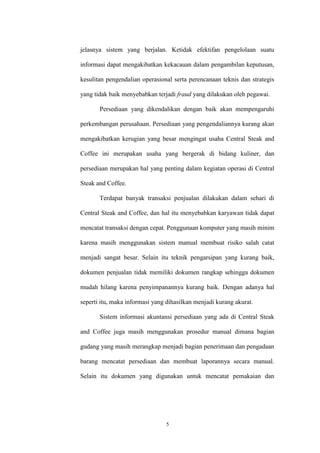 5
jelasnya sistem yang berjalan. Ketidak efektifan pengelolaan suatu
informasi dapat mengakibatkan kekacauan dalam pengambilan keputusan,
kesulitan pengendalian operasional serta perencanaan teknis dan strategis
yang tidak baik menyebabkan terjadi fraud yang dilakukan oleh pegawai.
Persediaan yang dikendalikan dengan baik akan mempengaruhi
perkembangan perusahaan. Persediaan yang pengendaliannya kurang akan
mengakibatkan kerugian yang besar mengingat usaha Central Steak and
Coffee ini merupakan usaha yang bergerak di bidang kuliner, dan
persediaan merupakan hal yang penting dalam kegiatan operasi di Central
Steak and Coffee.
Terdapat banyak transaksi penjualan dilakukan dalam sehari di
Central Steak and Coffee, dan hal itu menyebabkan karyawan tidak dapat
mencatat transaksi dengan cepat. Penggunaan komputer yang masih minim
karena masih menggunakan sistem manual membuat risiko salah catat
menjadi sangat besar. Selain itu teknik pengarsipan yang kurang baik,
dokumen penjualan tidak memiliki dokumen rangkap sehingga dokumen
mudah hilang karena penyimpanannya kurang baik. Dengan adanya hal
seperti itu, maka informasi yang dihasilkan menjadi kurang akurat.
Sistem informasi akuntansi persediaan yang ada di Central Steak
and Coffee juga masih menggunakan prosedur manual dimana bagian
gudang yang masih merangkap menjadi bagian penerimaan dan pengadaan
barang mencatat persediaan dan membuat laporannya secara manual.
Selain itu dokumen yang digunakan untuk mencatat pemakaian dan
 