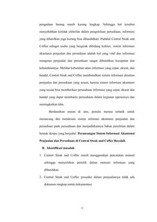 6
pengadaan barang masih kurang lengkap. Sehingga hal tersebut
menyebabkan ketidak efektifan dalam pengelolaan persediaan, informasi
yang dihasilkan juga kurang bisa dihandalkan. Padahal Central Steak and
Coffee sebagai usaha yang bergerak dibidang kuliner, sistem informasi
akuntansi penjualan dan persediaan adalah hal yang vital dan informasi
mengenai penjualan dan persediaan sangat dibutuhkan kecepatan dan
kehandalannya. Melihat kebutuhan akan informasi yang cepat, akurat, dan
handal, Central Steak and Coffee membutuhkan sistem informasi akuntasi
penjualan dan persediaan yang sesuai, karena sistem informasi akuntansi
yang sesuai bisa memberikan perusahaan informasi yang cepat, akurat dan
handal yang dapat membantu perusahaan dalam kegiatan operasinya dan
meningkatkan laba.
Berdasarkan uraian di atas, penulis merasa tertarik untuk
merancang dan mendesain sistem infomasi akuntansi penjualan dan
persediaan pada perusahaan dan menjadikkannya bahan penelitian dalam
bentuk skripsi yang berjudul: Perancangan Sistem Informasi Akuntansi
Penjualan dan Persediaan di Central Steak and Coffee Boyolali.
B. Identifikasi masalah
1. Central Steak and Coffee masih menggunakan pencatatan manual
sehingga menyulitkan pemilik dalam mencari informasi yang
dibutuhkan.
2. Central Steak and Coffee prosedur dalam penjualannya tidak ada
dokumen rangkap untuk dokumentasi
 
