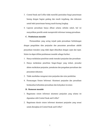 7
3. Central Steak and Coffee tidak memiliki pemisahan fungsi penerimaan
barang dengan bagian gudang dan masih tergabung, dan dokumen
untuk bukti penerimaan barang masih kurang lengkap.
4. Laporan persediaan hanya dibuat selama sebulan sekali, hal ini
menyulitkan pemilik untuk memperoleh informasi tentang persediaan.
C. Pembatasan masalah
Permasalahan yang sering terjadi pada perusahaan berhubungan
dengan pengolahan data penjualan dan pencatatan persediaan adalah
penyediaan transaksi yang tidak dapat dihasilkan dengan cepat dan tepat.
Selain itu dapat dilihat pembatasan masalah sebagai berikut:
1. Hanya melakukan penelitian untuk transaksi penjualan dan persediaan
2. Hanya melakukan penelitian fungsi-fungsi yang terkait, prosedur
dalam melakukan penjualan, pemakaian dan pengadaan persediaan dan
pencatatan dokumen.
3. Tidak membahas mengenai retur penjualan dan retur pembelian.
4. Perancangan Sistem Informasi Akuntansi penjualan dan persediaan
berdasarkan kebutuhan perusahaan dan kelayakan investasi.
D. Rumusan masalah
1. Bagaimana sistem informasi akuntansi penjualan yang selama ini
digunakan oleh Central Steak and Coffee?
2. Bagaimana desain sistem informasi akuntansi penjualan yang sesuai
untuk diterapkan di Central Steak and Coffee?
 
