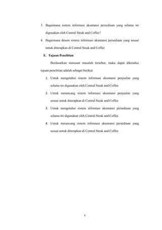 8
3. Bagaimana sistem informasi akuntansi persediaan yang selama ini
digunakan oleh Central Steak and Coffee?
4. Bagaimana desain sistem informasi akuntansi persediaan yang sesuai
untuk diterapkan di Central Steak and Coffee
E. Tujuan Penelitian
Berdasarkan rumusan masalah tersebut, maka dapat diketahui
tujuan penelitian adalah sebagai berikut:
1. Untuk mengetahui sistem informasi akuntansi penjualan yang
selama ini digunakan oleh Central Steak and Coffee
2. Untuk merancang sistem informasi akuntansi penjualan yang
sesuai untuk diterapkan di Central Steak and Coffee
3. Untuk mengetahui sistem informasi akuntansi persediaan yang
selama ini digunakan oleh Central Steak and Coffee
4. Untuk merancang sistem informasi akuntansi persediaan yang
sesuai untuk diterapkan di Central Steak and Coffee
 