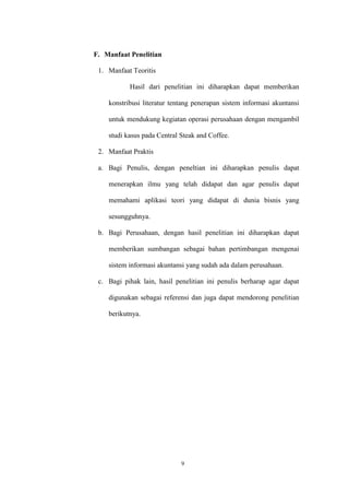 9
F. Manfaat Penelitian
1. Manfaat Teoritis
Hasil dari penelitian ini diharapkan dapat memberikan
konstribusi literatur tentang penerapan sistem informasi akuntansi
untuk mendukung kegiatan operasi perusahaan dengan mengambil
studi kasus pada Central Steak and Coffee.
2. Manfaat Praktis
a. Bagi Penulis, dengan peneltian ini diharapkan penulis dapat
menerapkan ilmu yang telah didapat dan agar penulis dapat
memahami aplikasi teori yang didapat di dunia bisnis yang
sesungguhnya.
b. Bagi Perusahaan, dengan hasil penelitian ini diharapkan dapat
memberikan sumbangan sebagai bahan pertimbangan mengenai
sistem informasi akuntansi yang sudah ada dalam perusahaan.
c. Bagi pihak lain, hasil penelitian ini penulis berharap agar dapat
digunakan sebagai referensi dan juga dapat mendorong penelitian
berikutnya.
 