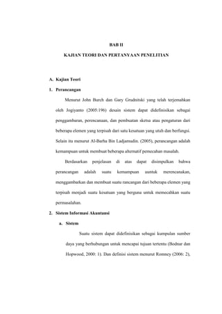 BAB II
KAJIAN TEORI DAN PERTANYAAN PENELITIAN
A. Kajian Teori
1. Perancangan
Menurut John Burch dan Gary Grudnitski yang telah terjemahkan
oleh Jogiyanto (2005:196) desain sistem dapat didefinisikan sebagai
penggambaran, perencanaan, dan pembuatan sketsa atau pengaturan dari
beberapa elemen yang terpisah dari satu kesatuan yang utuh dan berfungsi.
Selain itu menurut Al-Barha Bin Ladjamudin. (2005), perancangan adalah
kemampuan untuk membuat beberapa alternatif pemecahan masalah.
Berdasarkan penjelasan di atas dapat disimpulkan bahwa
perancangan adalah suatu kemampuan uuntuk merencanakan,
menggambarkan dan membuat suatu rancangan dari beberapa elemen yang
terpisah menjadi suatu kesatuan yang berguna untuk memecahkan suatu
permasalahan.
2. Sistem Informasi Akuntansi
a. Sistem
Suatu sistem dapat didefinisikan sebagai kumpulan sumber
daya yang berhubungan untuk mencapai tujuan tertentu (Bodnar dan
Hopwood, 2000: 1). Dan definisi sistem menurut Romney (2006: 2),
 