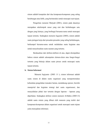 11
sistem adalah kumpulan dari dua komponen-komponen yang saling
berubungan atau lebih, yang berinteraksi untuk mencapai suat tujuan.
Pengertian menurut Mulyadi (2001), sistem pada dasarnya
merupakan sekelompok unsur yang erat dan berhubungan satu
dengan yang lainnya, yang berfungsi bersama-sama untuk mencapai
tujuan tertentu. Sedangkan menurut Jogyanto (2005), sistem adalah
suatu jaringan kerja dari prosedur-prosedur yang saling berhubungan,
berkumpul bersama-sama untuk melakukan suatu kegiatan atau
untuk menyelesaikan suatu sasaran yang tertentu.
Berdasarkan dari definisi-definisi di atas, dapat disimpulkan
bahwa sistem adalah sekumpulan elemen-eleen atau fungsi-fungsi
tertentu yang bekerja dalam suatu proses untuk mencapai suatu
tujuan tertentu.
b. Sistem Informasi
Menurut Jogiyanto (2005 :11 ), sistem informasi adalah
suatu sistem di dalam suatu organisasi yang mempertemukan
kebutuhan pengolahan transaksi harian, mendukung operasi, bersifat
manajerial dan kegiatan strategi dari suatu organisasasi, dan
menyediakan pihak luar tertentu dengan laporan - laporan yang
diperlukan. Sedangkan definisi sistem menurut Al-Bahra (2005:13)
adalah suatu sistem yang dibuat oleh manusia yang terdiri dari
komponen-komponen dalam organisasi untuk mencapai suatu tujuan
yaitu menyajikan informasi.
 