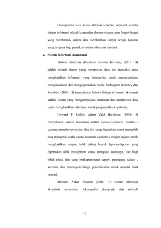 12
Disimpulkan dari kedua definisi tersebut, menurut penulis
sistem informasi adalah kumpulan elemen-elemen atau fungsi-fungsi
yang membentuk sistem dan memberikan output berupa laporan
yang berguna bagi pemakai sistem informasi tersebut.
c. Sistem Informasi Akuntansi
Sistem Informasi Akuntansi menurut Krismiaji (2010 : 4)
adalah sebuah sistem yang memproses data dan transaksi guna
menghasilkan informasi yang bermanfaat untuk merencanakan,
mengendalikan dan mengoperasikan bisnis. Sedangkan Romney dan
Steinbart (2006 : 3) menyatakan bahwa Sistem informasi akuntansi
adalah sistem yang mengumpulkan, mencatat dan memproses data
untuk menghasilkan informasi untuk pengambilan keputusan.
Howard F Steller dalam Zaki Baridwan (1991: 4)
menyatakan: sistem akuntansi adalah formulir-formulir, catatan -
catatan, prosedur-prosedur, dan alat yang digunakan untuk mengolah
data mengenai usaha suatu kesatuan ekonomis dengan tujuan untuk
menghasilkan umpan balik dalam bentuk laporan-laporan yang
diperlukan oleh manajemen untuk mengaasi usahanya, dan bagi
pihak-pihak lain yang berkepentingan seperti pemegang saham ,
kreditur, dan lembaga-lembaga pemerintahan untuk menilai hasil
operasi.
Menurut Azhar Susanto (2004; 13) sistem informasi
akuntansi merupakan sekumpulan (integrasi) dari sub-sub
 